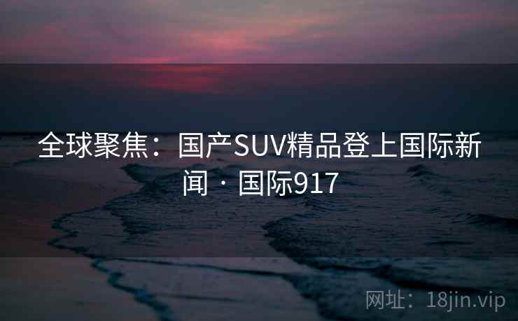 全球聚焦:国产SUV精品登上国际新闻 · 国际917 第2张 全球聚焦:国产SUV精品登上国际新闻 · 国际917 第2张