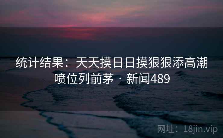 统计结果:天天摸日日摸狠狠添高潮喷位列前茅 · 新闻489 第2张 统计结果:天天摸日日摸狠狠添高潮喷位列前茅 · 新闻489 第2张