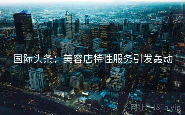 国际头条:美容店特性服务引发轰动 第2张 国际头条:美容店特性服务引发轰动 第2张