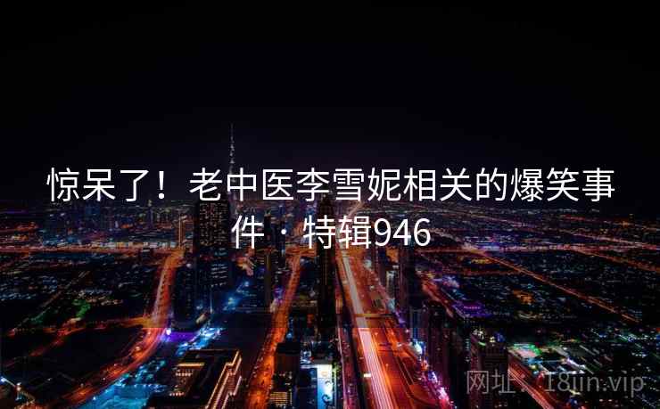 惊呆了！老中医李雪妮相关的爆笑事件 · 特辑946