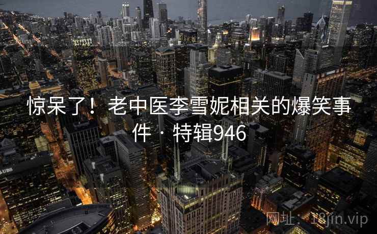 惊呆了!老中医李雪妮相关的爆笑事件 · 特辑946 第2张 惊呆了!老中医李雪妮相关的爆笑事件 · 特辑946 第2张