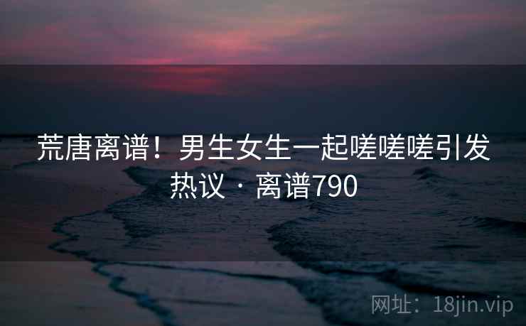 荒唐离谱！男生女生一起嗟嗟嗟引发热议 · 离谱790  第2张