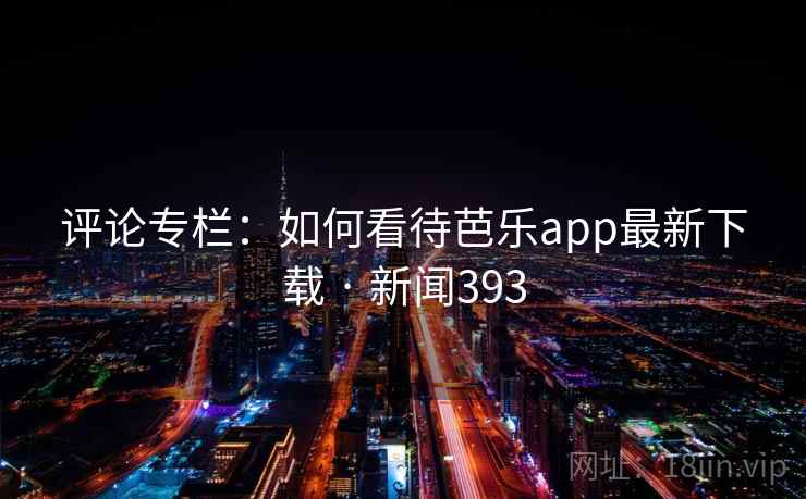 评论专栏：如何看待芭乐app最新下载 · 新闻393